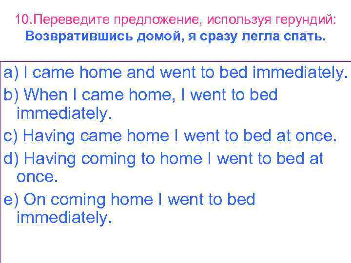 10. Переведите предложение, используя герундий: Возвратившись домой, я сразу легла спать. a) I came