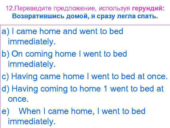 12. Переведите предложение, используя герундий: Возвратившись домой, я сразу легла спать. a) I came