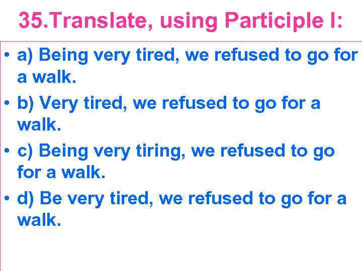 35. Translate, using Participle I: • a) Being very tired, we refused to go