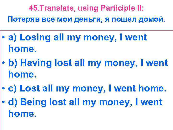 45. Translate, using Participle II: Потеряв все мои деньги, я пошел домой. • a)