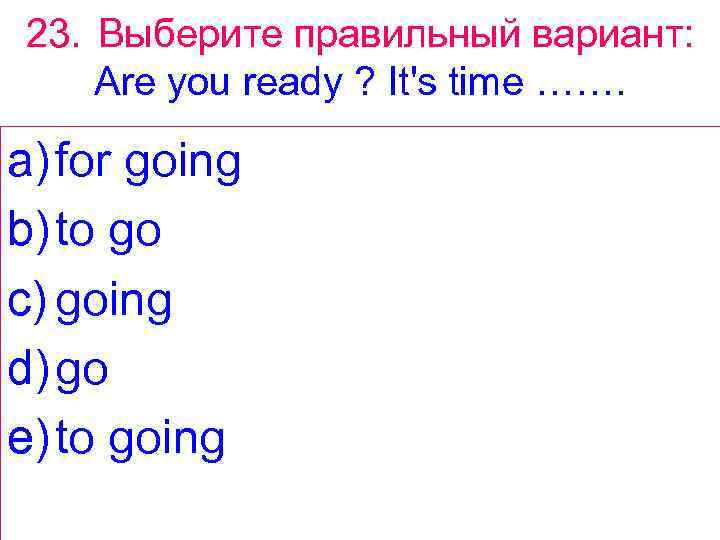 23. Выберите правильный вариант: Are you ready ? It's time ……. a) for going