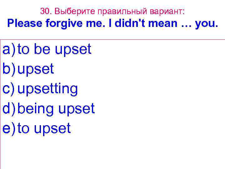 30. Выберите правильный вариант: Please forgive me. I didn't mean … you. a) to