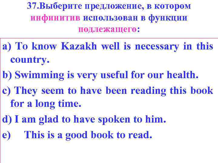 37. Выберите предложение, в котором инфинитив использован в функции подлежащего: a) То know Kazakh