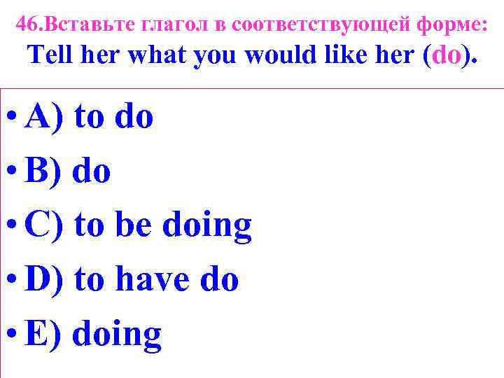 46. Вставьте глагол в соответствующей форме: Tell her what you would like her (do).