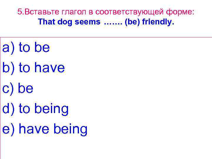 5. Вставьте глагол в соответствующей форме: That dog seems ……. (be) friendly. a) to