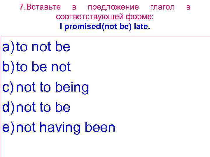 7. Вставьте в предложение глагол соответствующей форме: I promised(not be) late. a) to not