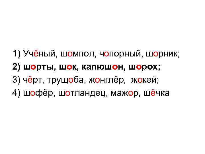 1) Учёный, шомпол, чопорный, шорник; 2) шорты, шок, капюшон, шорох; 3) чёрт, трущоба, жонглёр,