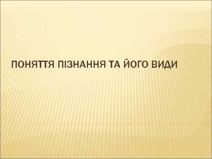 ПОНЯТТЯ ПІЗНАННЯ ТА ЙОГО ВИДИ 