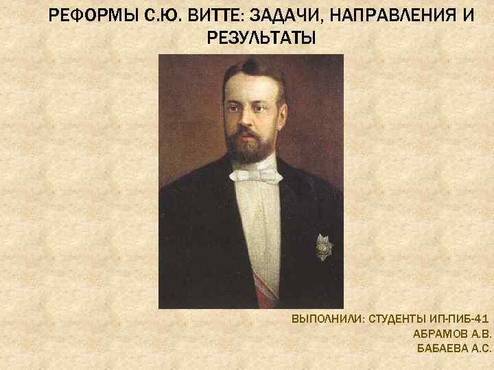 РЕФОРМЫ С. Ю. ВИТТЕ: ЗАДАЧИ, НАПРАВЛЕНИЯ И РЕЗУЛЬТАТЫ ВЫПОЛНИЛИ: СТУДЕНТЫ ИП-ПИБ-41 АБРАМОВ А. В.