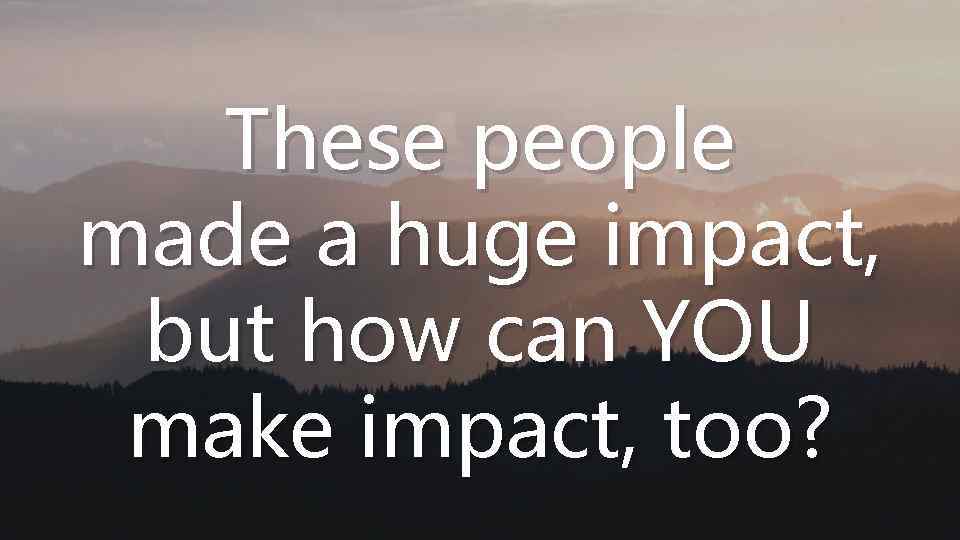 These people made a huge impact, but how can YOU make impact, too? 