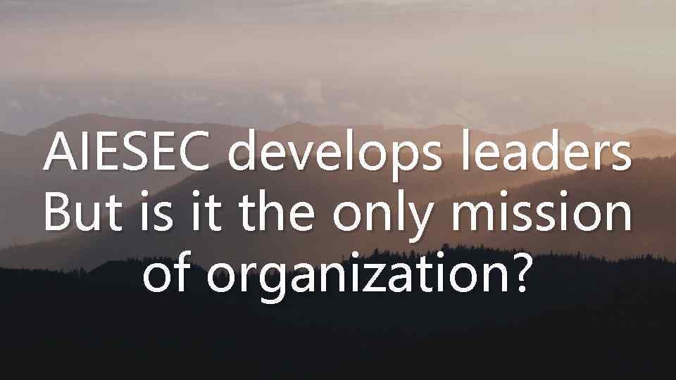 AIESEC develops leaders But is it the only mission of organization? 