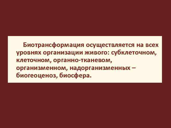 Биотрансформация осуществляется на всех уровнях организации живого: субклеточном, органно-тканевом, организменном, надорганизменных – биогеоценоз, биосфера.