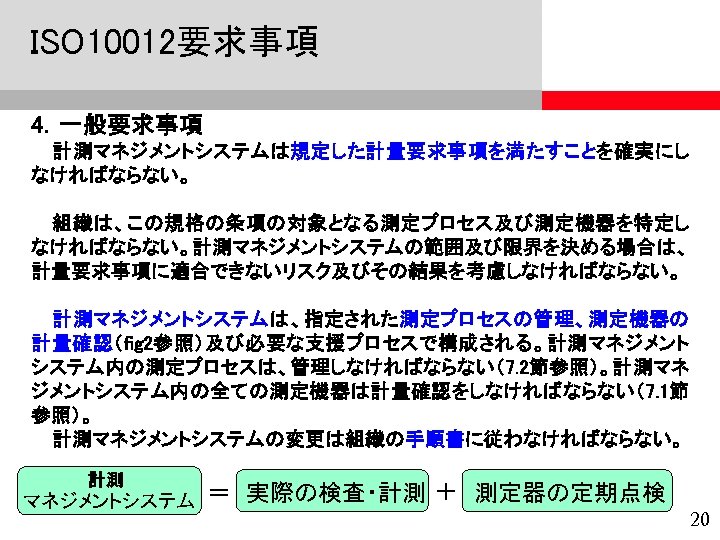 ISO 10012要求事項 4．一般要求事項 計測マネジメントシステムは規定した計量要求事項を満たすことを確実にし なければならない。 組織は、この規格の条項の対象となる測定プロセス及び測定機器を特定し なければならない。計測マネジメントシステムの範囲及び限界を決める場合は、 計量要求事項に適合できないリスク及びその結果を考慮しなければならない。 計測マネジメントシステムは、指定された測定プロセスの管理、測定機器の 計量確認（fig 2参照）及び必要な支援プロセスで構成される。計測マネジメント システム内の測定プロセスは、管理しなければならない（7. 2節参照）。計測マネ ジメントシステム内の全ての測定機器は計量確認をしなければならない（7.