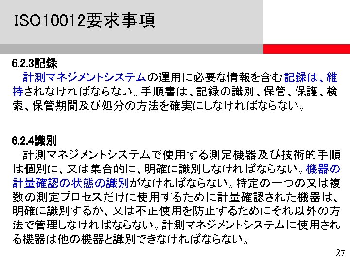 ISO 10012要求事項 6. 2. 3記録 計測マネジメントシステムの運用に必要な情報を含む記録は、維 持されなければならない。手順書は、記録の識別、保管、保護、検 索、保管期間及び処分の方法を確実にしなければならない。 6. 2. 4識別 計測マネジメントシステムで使用する測定機器及び技術的手順 は個別に、又は集合的に、明確に識別しなければならない。機器の 計量確認の状態の識別がなければならない。特定の一つの又は複