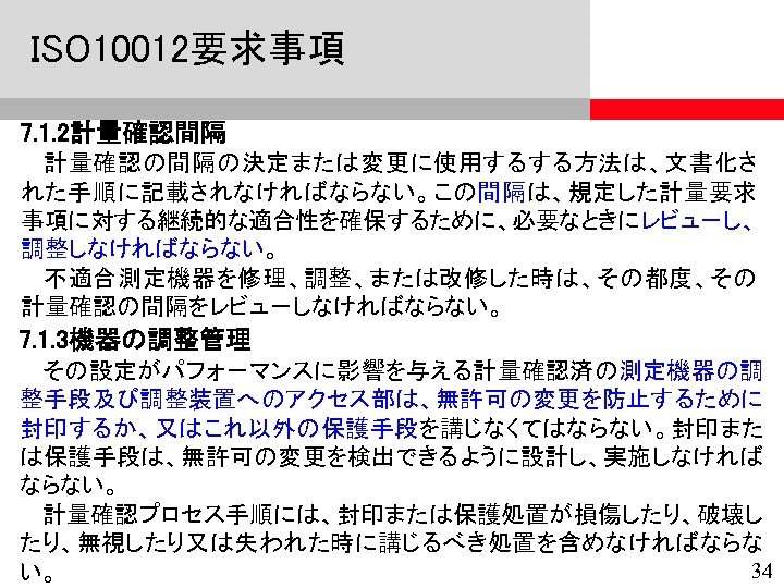 ISO 10012要求事項 7. 1. 2計量確認間隔 計量確認の間隔の決定または変更に使用するする方法は、文書化さ れた手順に記載されなければならない。この間隔は、規定した計量要求 事項に対する継続的な適合性を確保するために、必要なときにレビュ－し、 調整しなければならない。 不適合測定機器を修理、調整、または改修した時は、その都度、その 計量確認の間隔をレビュ－しなければならない。 7. 1. 3機器の調整管理