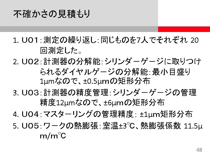 不確かさの見積もり 1. Ｕ０１：測定の繰り返し：同じものを 7人でそれぞれ 20 回測定した。 2. Ｕ０２：計測器の分解能：シリンダ－ゲ－ジに取りつけ られるダイヤルゲ－ジの分解能：最小目盛り 1μmなので、± 0. 5μｍの矩形分布 3. Ｕ０３：計測器の精度管理：シリンダ－ゲ－ジの管理