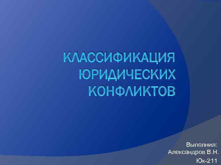 КЛАССИФИКАЦИЯ ЮРИДИЧЕСКИХ КОНФЛИКТОВ Выполнил: Александров В. Н. Юк-211 