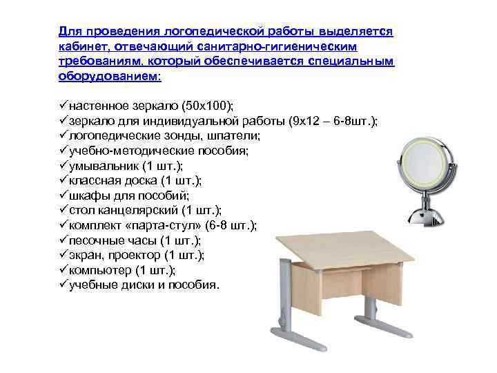 Для проведения логопедической работы выделяется кабинет, отвечающий санитарно-гигиеническим требованиям, который обеспечивается специальным оборудованием: üнастенное