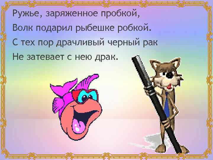 Ружье, заряженное пробкой, Волк подарил рыбешке робкой. С тех пор драчливый черный рак Не