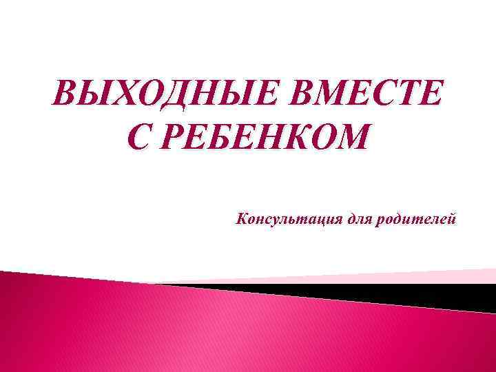 ВЫХОДНЫЕ ВМЕСТЕ С РЕБЕНКОМ Консультация для родителей 