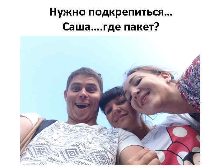 Нужно подкрепиться… Саша…. где пакет? 