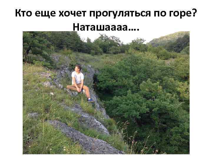 Кто еще хочет прогуляться по горе? Наташаааа…. 