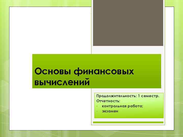 Основы финансовых вычислений Продолжительность: 1 семестр. Отчетность: • контрольная работа; • экзамен 