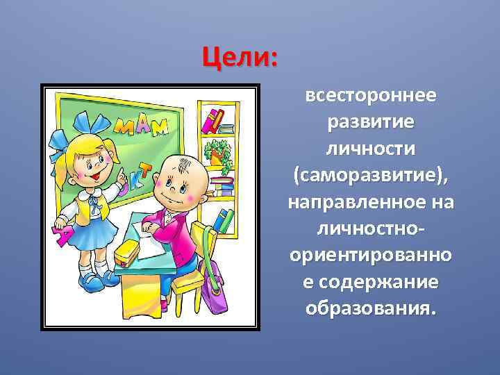 Цели: всестороннее развитие личности (саморазвитие), направленное на личностноориентированно е содержание образования. 