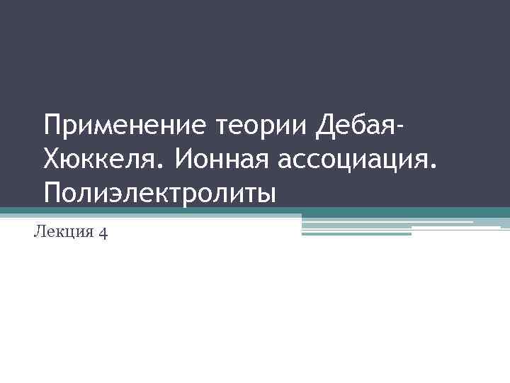 Применение теории Дебая. Хюккеля. Ионная ассоциация. Полиэлектролиты Лекция 4 