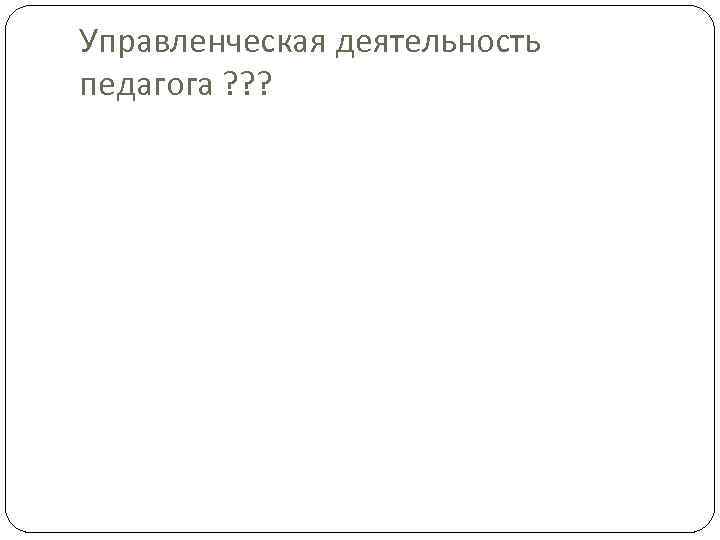 Управленческая деятельность педагога ? ? ? 