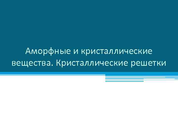Аморфные и кристаллические вещества. Кристаллические решетки 