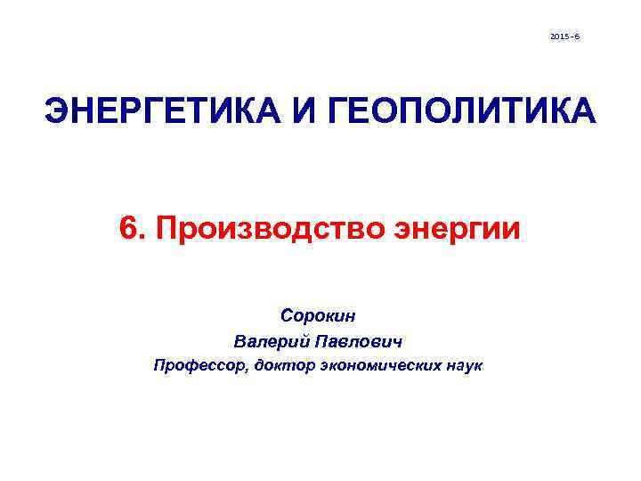 2015 - 6 ЭНЕРГЕТИКА И ГЕОПОЛИТИКА 6. Производство энергии Сорокин Валерий Павлович Профессор, доктор