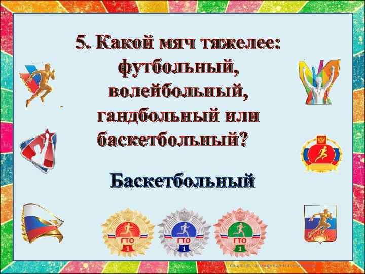 5. Какой мяч тяжелее: футбольный, волейбольный, гандбольный или баскетбольный? Баскетбольный 