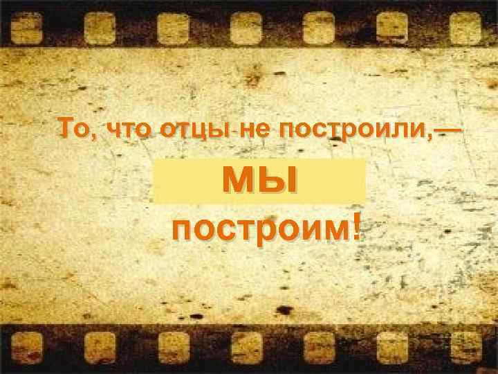 То, что отцы не построили, — мы построим! 
