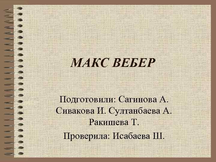 МАКС ВЕБЕР Подготовили: Сагинова А. Сивакова И. Султанбаева А. Ракишева Т. Проверила: Исабаева Ш.