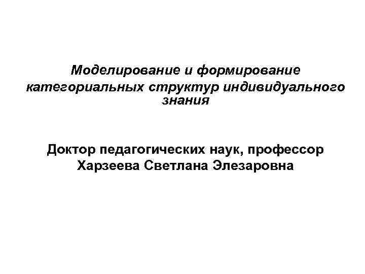 Моделирование и формирование категориальных структур индивидуального знания Доктор педагогических наук, профессор Харзеева Светлана Элезаровна