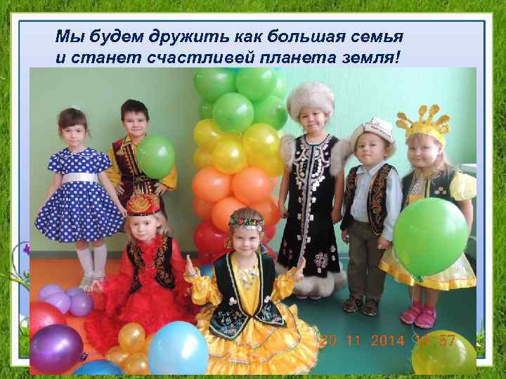 Мы будем дружить как большая семья и станет счастливей планета земля! 