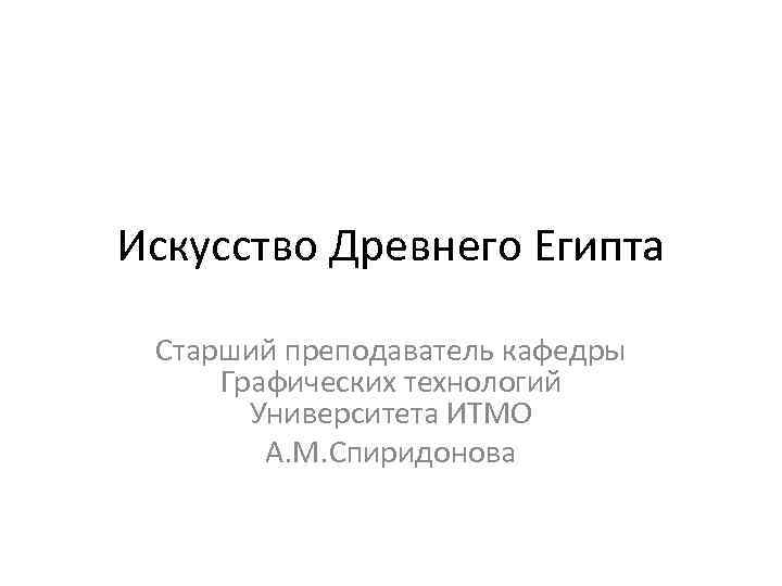 Искусство Древнего Египта Старший преподаватель кафедры Графических технологий Университета ИТМО А. М. Спиридонова 