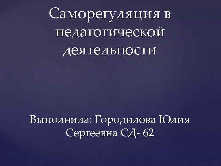 Саморегуляция в педагогической деятельности Выполнила: Городилова Юлия Сергеевна СД- 62 