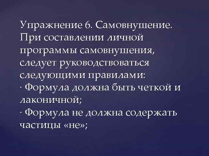 Упражнение 6. Самовнушение. При составлении личной программы самовнушения, следует руководствоваться следующими правилами: · Формула