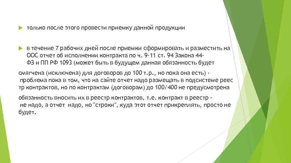  только после этого провести приемку данной продукции в течение 7 рабочих дней после приемки сформировать и разместить на  ООС отчет об исполнении контракта по ч.  9 -11 ст.  94 Закона 44 ФЗ и ПП РФ 1093 (может быть в будущем данная обязанность будет  смягчена (исключена) для договоров до 100 т. р. ,  но пока она есть)  проблема пока в том,  что на сайте отчет надо размещать в подсистеме реес тр контрактов,