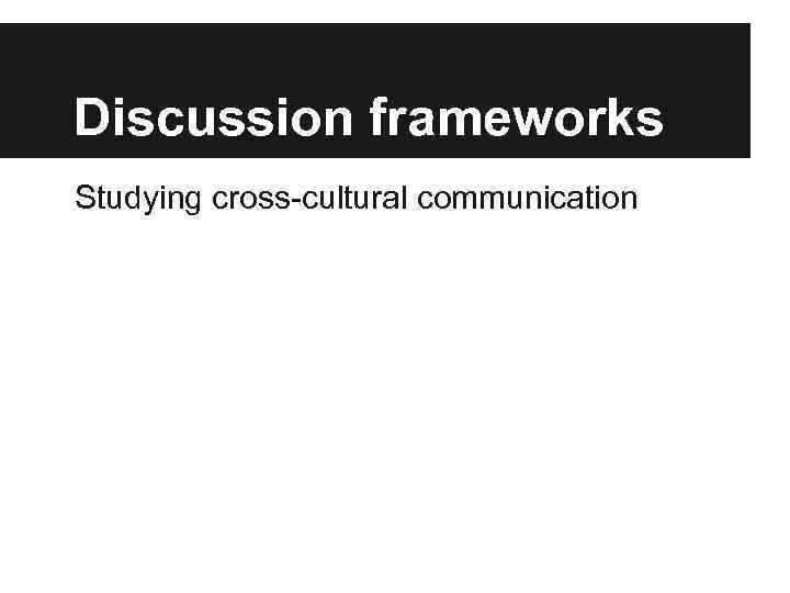 Discussion frameworks Studying cross-cultural communication 