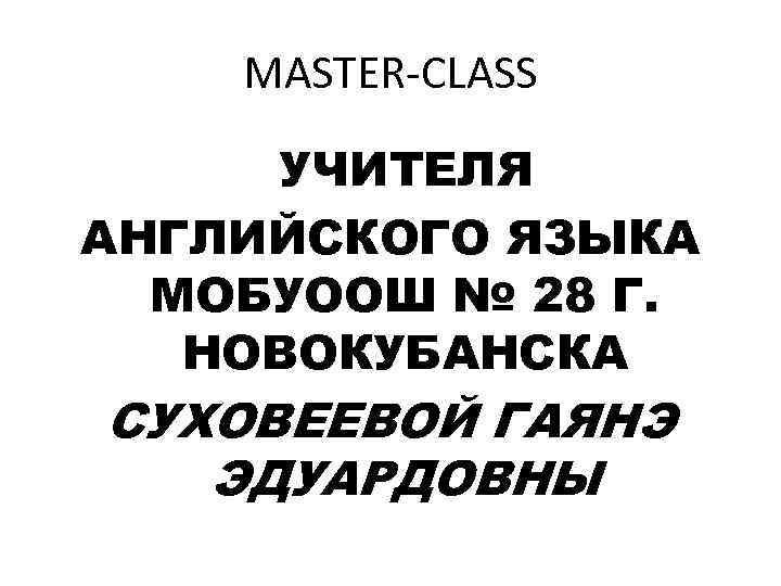 MASTER-CLASS УЧИТЕЛЯ АНГЛИЙСКОГО ЯЗЫКА МОБУООШ № 28 Г. НОВОКУБАНСКА СУХОВЕЕВОЙ ГАЯНЭ ЭДУАРДОВНЫ 