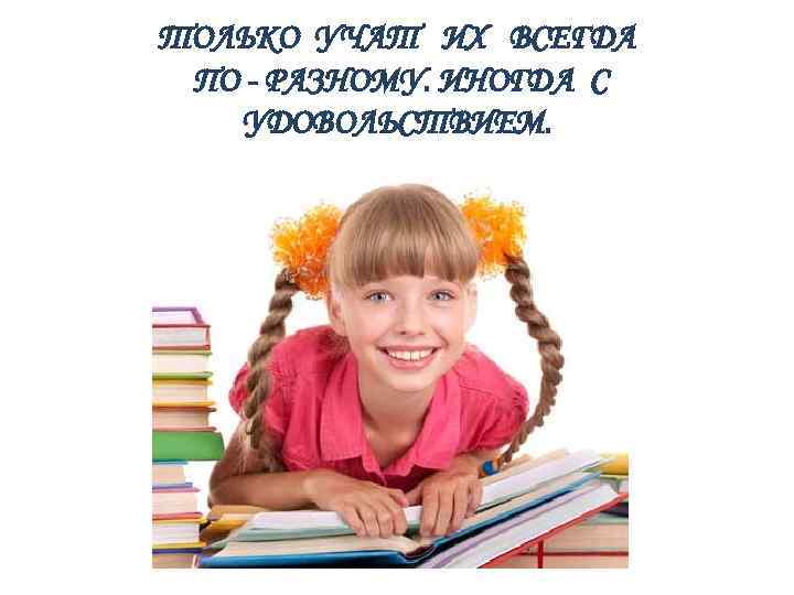 ТОЛЬКО УЧАТ ИХ ВСЕГДА ПО - РАЗНОМУ. ИНОГДА С УДОВОЛЬСТВИЕМ. 