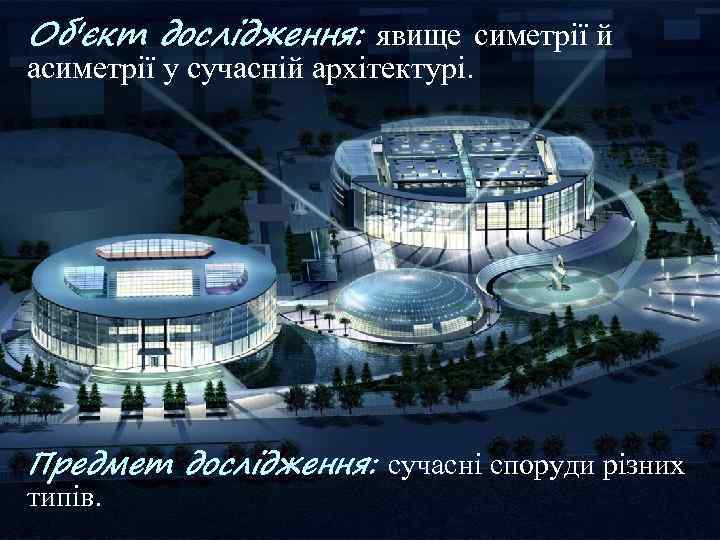Об'єкт дослідження: явище симетрії й асиметрії у сучасній архітектурі. Предмет дослідження: сучасні споруди різних