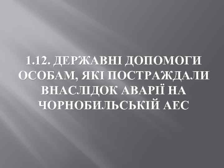 1. 12. ДЕРЖАВНІ ДОПОМОГИ ОСОБАМ, ЯКІ ПОСТРАЖДАЛИ ВНАСЛІДОК АВАРІЇ НА ЧОРНОБИЛЬСЬКІЙ АЕС 