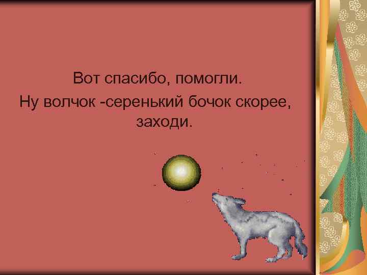 Вот спасибо, помогли. Ну волчок -серенький бочок скорее, заходи. 