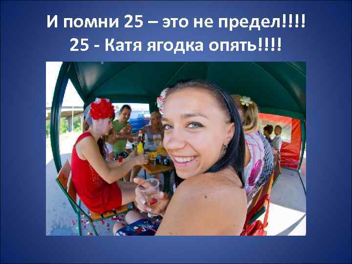 И помни 25 – это не предел!!!! 25 - Катя ягодка опять!!!! 