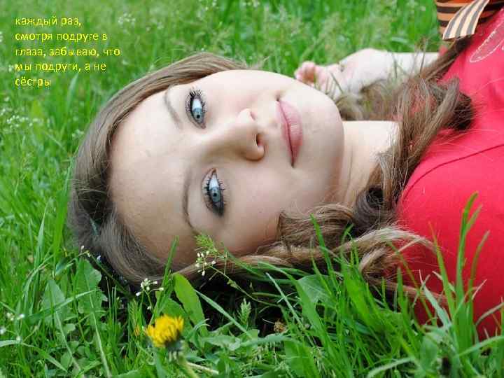 каждый раз, смотря подруге в глаза, забываю, что мы подруги, а не сёстры 