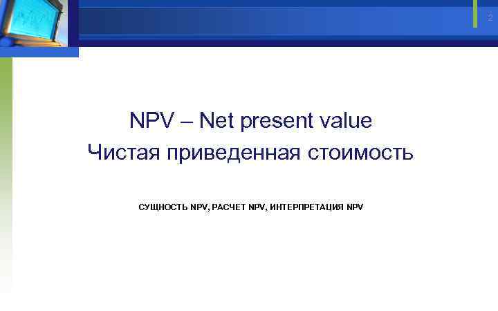 2 NPV – Net present value Чистая приведенная стоимость СУЩНОСТЬ NPV, РАСЧЕТ NPV, ИНТЕРПРЕТАЦИЯ